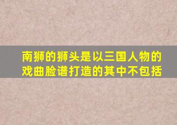 南狮的狮头是以三国人物的戏曲脸谱打造的其中不包括