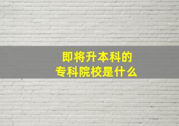 即将升本科的专科院校是什么