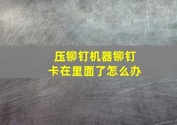 压铆钉机器铆钉卡在里面了怎么办