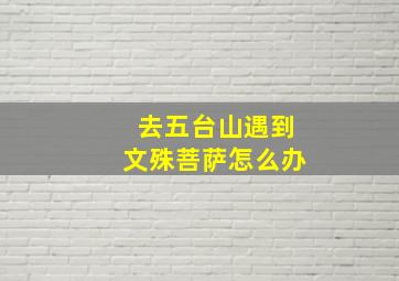 去五台山遇到文殊菩萨怎么办