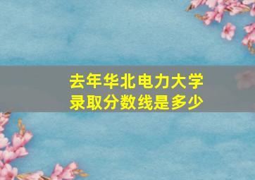 去年华北电力大学录取分数线是多少