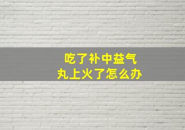 吃了补中益气丸上火了怎么办