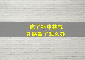 吃了补中益气丸感冒了怎么办