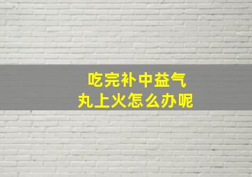 吃完补中益气丸上火怎么办呢