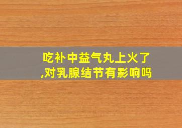 吃补中益气丸上火了,对乳腺结节有影响吗