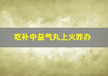 吃补中益气丸上火咋办