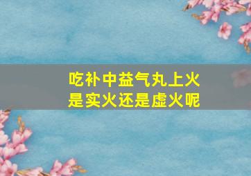 吃补中益气丸上火是实火还是虚火呢