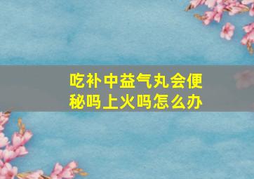 吃补中益气丸会便秘吗上火吗怎么办