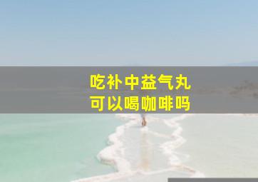 吃补中益气丸可以喝咖啡吗