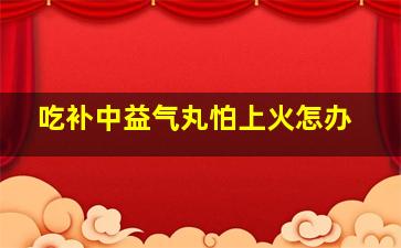 吃补中益气丸怕上火怎办