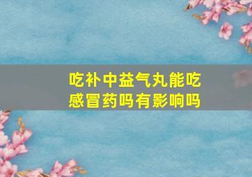 吃补中益气丸能吃感冒药吗有影响吗