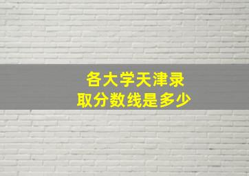 各大学天津录取分数线是多少