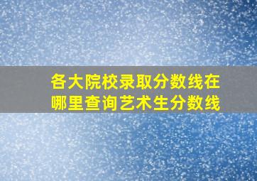 各大院校录取分数线在哪里查询艺术生分数线