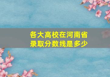 各大高校在河南省录取分数线是多少