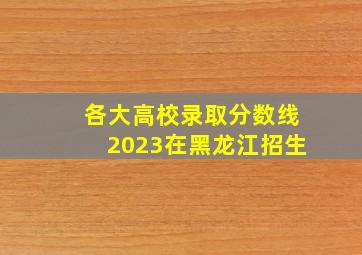 各大高校录取分数线2023在黑龙江招生