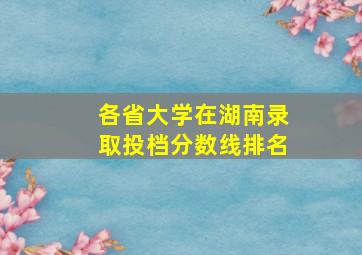 各省大学在湖南录取投档分数线排名