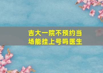 吉大一院不预约当场能挂上号吗医生