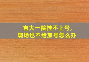 吉大一院挂不上号,现场也不给加号怎么办