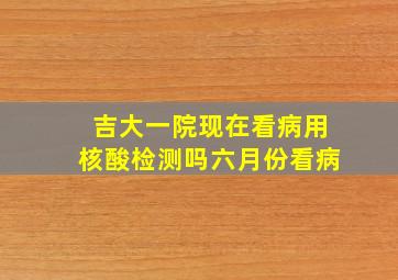 吉大一院现在看病用核酸检测吗六月份看病