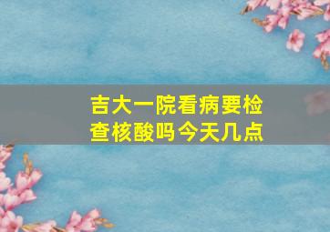 吉大一院看病要检查核酸吗今天几点