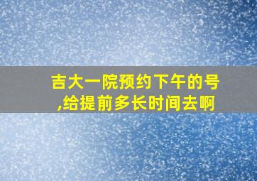 吉大一院预约下午的号,给提前多长时间去啊