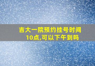 吉大一院预约挂号时间10点,可以下午到吗