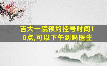 吉大一院预约挂号时间10点,可以下午到吗医生