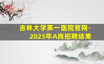 吉林大学第一医院官网-2025年A岗招聘结果