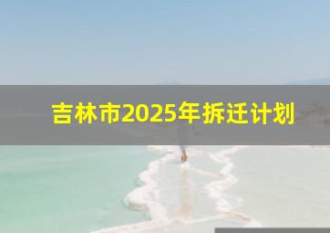 吉林市2025年拆迁计划