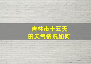 吉林市十五天的天气情况如何