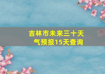 吉林市未来三十天气预报15天查询