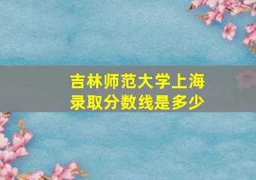 吉林师范大学上海录取分数线是多少