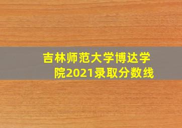 吉林师范大学博达学院2021录取分数线