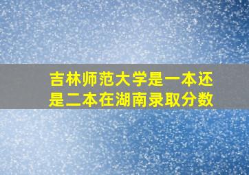 吉林师范大学是一本还是二本在湖南录取分数