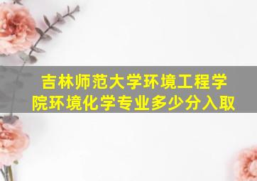 吉林师范大学环境工程学院环境化学专业多少分入取