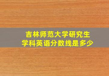 吉林师范大学研究生学科英语分数线是多少