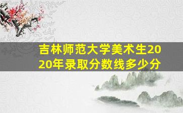 吉林师范大学美术生2020年录取分数线多少分