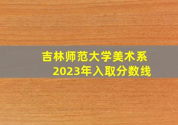 吉林师范大学美术系2023年入取分数线