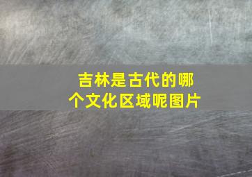 吉林是古代的哪个文化区域呢图片