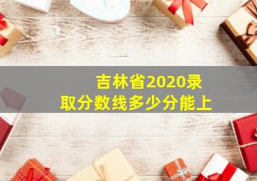 吉林省2020录取分数线多少分能上