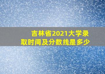 吉林省2021大学录取时间及分数线是多少