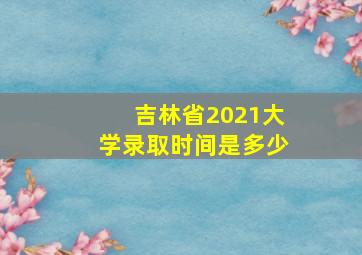 吉林省2021大学录取时间是多少