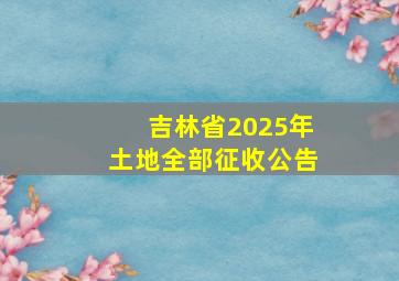 吉林省2025年土地全部征收公告