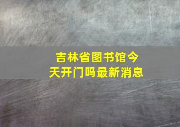 吉林省图书馆今天开门吗最新消息