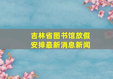 吉林省图书馆放假安排最新消息新闻