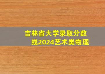 吉林省大学录取分数线2024艺术类物理