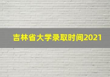 吉林省大学录取时间2021