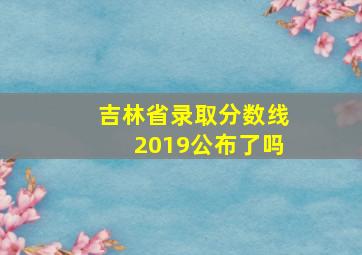 吉林省录取分数线2019公布了吗