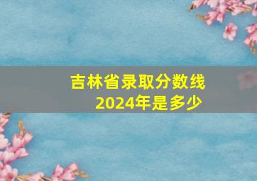 吉林省录取分数线2024年是多少