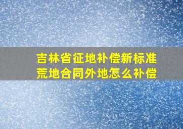 吉林省征地补偿新标准荒地合同外地怎么补偿